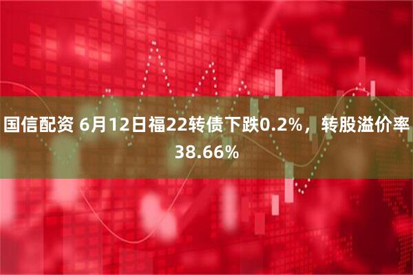 国信配资 6月12日福22转债下跌0.2%，转股溢价率38.66%