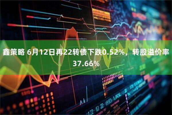 鑫策略 6月12日再22转债下跌0.52%，转股溢价率37.66%