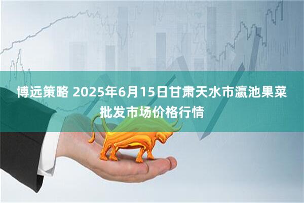 博远策略 2025年6月15日甘肃天水市瀛池果菜批发市场价格行情