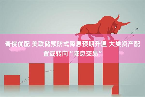奇侠优配 美联储预防式降息预期升温 大类资产配置或转向“降息交易”