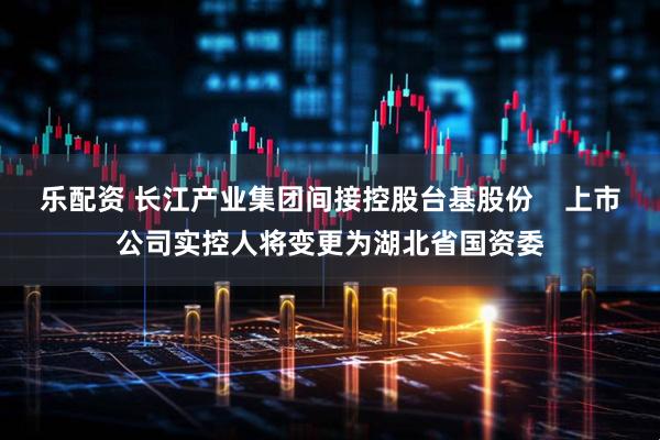 乐配资 长江产业集团间接控股台基股份    上市公司实控人将变更为湖北省国资委