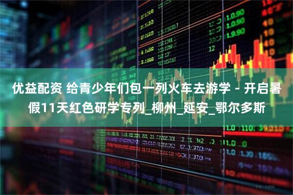 优益配资 给青少年们包一列火车去游学 - 开启暑假11天红色研学专列_柳州_延安_鄂尔多斯