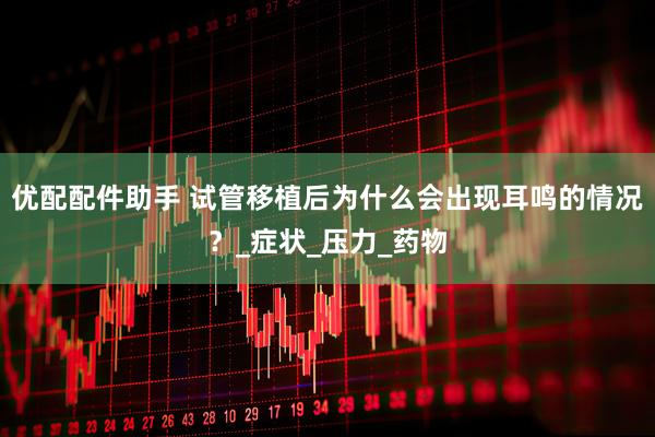 优配配件助手 试管移植后为什么会出现耳鸣的情况？_症状_压力_药物