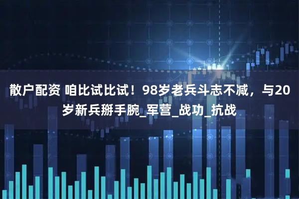 散户配资 咱比试比试！98岁老兵斗志不减，与20岁新兵掰手腕_军营_战功_抗战
