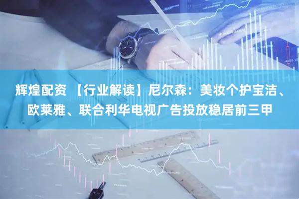 辉煌配资 【行业解读】尼尔森：美妆个护宝洁、欧莱雅、联合利华电视广告投放稳居前三甲