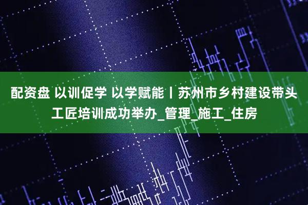 配资盘 以训促学 以学赋能丨苏州市乡村建设带头工匠培训成功举办_管理_施工_住房