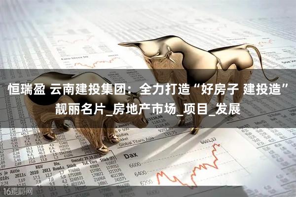 恒瑞盈 云南建投集团：全力打造“好房子 建投造”靓丽名片_房地产市场_项目_发展