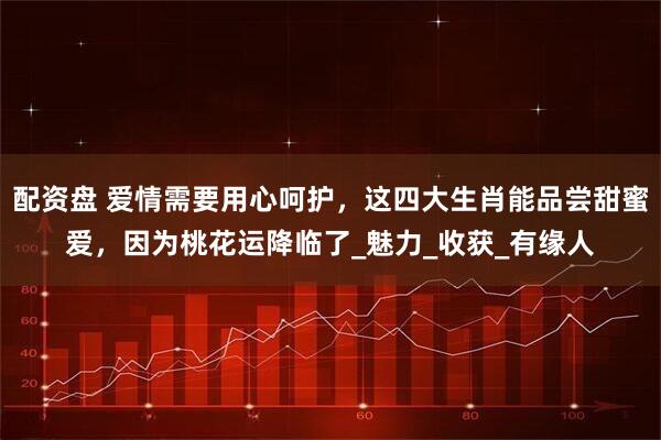 配资盘 爱情需要用心呵护，这四大生肖能品尝甜蜜爱，因为桃花运降临了_魅力_收获_有缘人