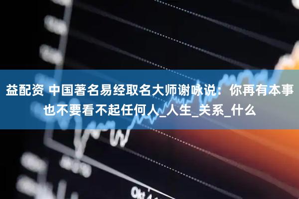 益配资 中国著名易经取名大师谢咏说：你再有本事也不要看不起任何人_人生_关系_什么