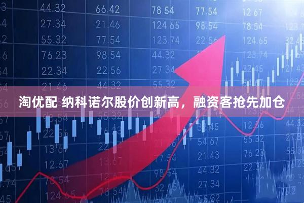 淘优配 纳科诺尔股价创新高，融资客抢先加仓