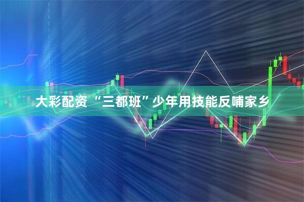 大彩配资 “三都班”少年用技能反哺家乡