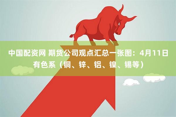 中国配资网 期货公司观点汇总一张图：4月11日有色系（铜、锌、铝、镍、锡等）