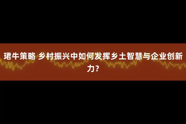 珺牛策略 乡村振兴中如何发挥乡土智慧与企业创新力？