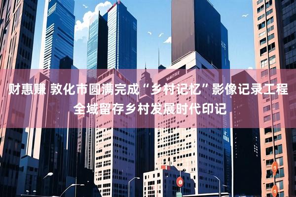 财惠赚 敦化市圆满完成“乡村记忆”影像记录工程 全域留存乡村发展时代印记